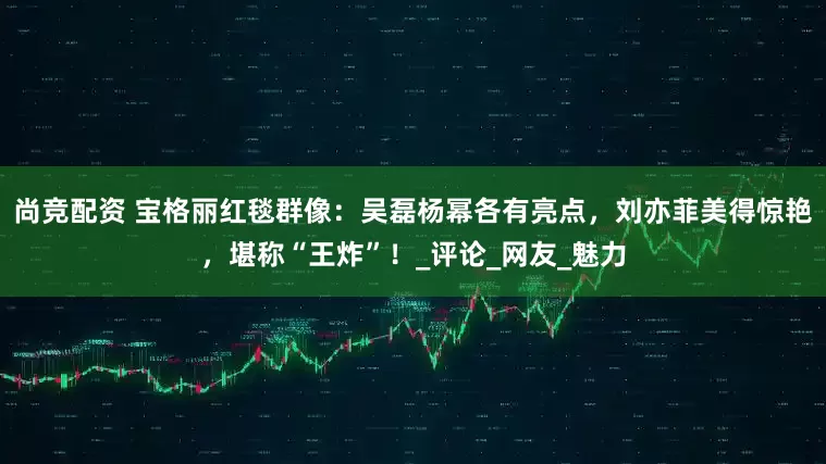 尚竞配资 宝格丽红毯群像：吴磊杨幂各有亮点，刘亦菲美得惊艳，堪称“王炸”！_评论_网友_魅力