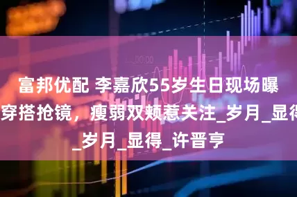 富邦优配 李嘉欣55岁生日现场曝光，洋气穿搭抢镜，瘦弱双颊惹关注_岁月_显得_许晋亨