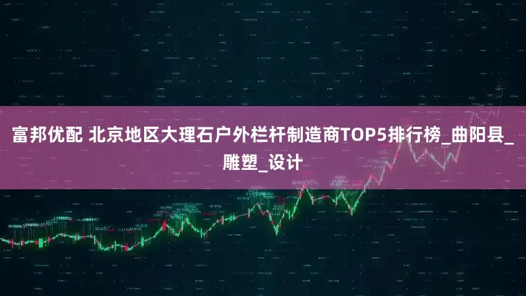 富邦优配 北京地区大理石户外栏杆制造商TOP5排行榜_曲阳县_雕塑_设计