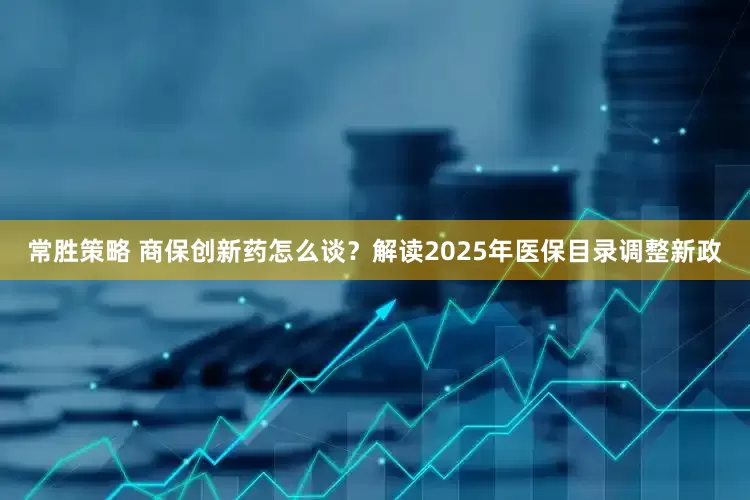 常胜策略 商保创新药怎么谈？解读2025年医保目录调整新政