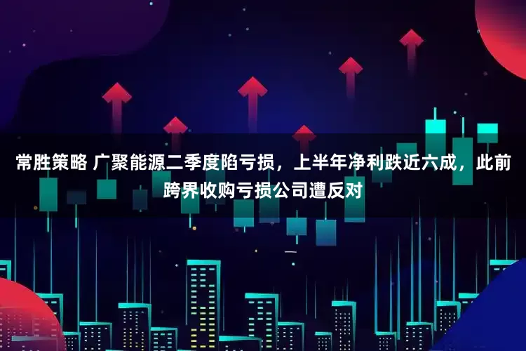 常胜策略 广聚能源二季度陷亏损，上半年净利跌近六成，此前跨界收购亏损公司遭反对