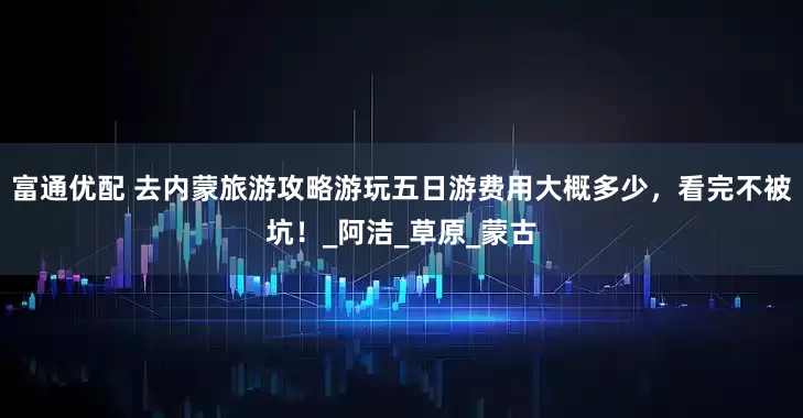 富通优配 去内蒙旅游攻略游玩五日游费用大概多少，看完不被坑！_阿洁_草原_蒙古