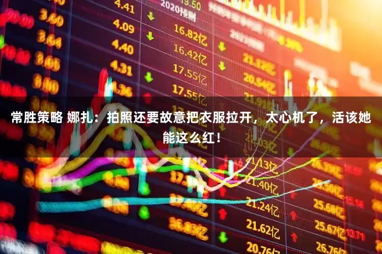 常胜策略 娜扎：拍照还要故意把衣服拉开，太心机了，活该她能这么红！