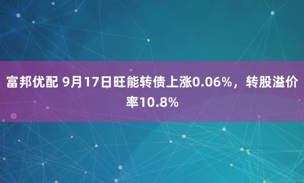 富邦优配 9月17日旺能转债上涨0.06%，转股溢价率10.8%