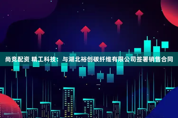 尚竞配资 精工科技：与湖北裕创碳纤维有限公司签署销售合同