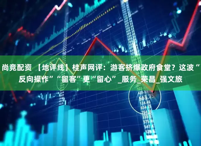 尚竞配资 【地评线】桂声网评：游客挤爆政府食堂？这波“反向操作”“留客”更“留心”_服务_荣昌_强文旅
