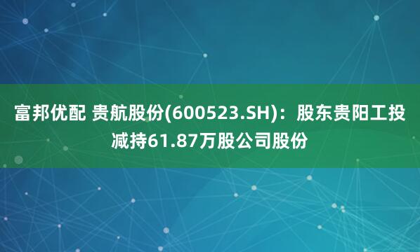 富邦优配 贵航股份(600523.SH)：股东贵阳工投减持61.87万股公司股份